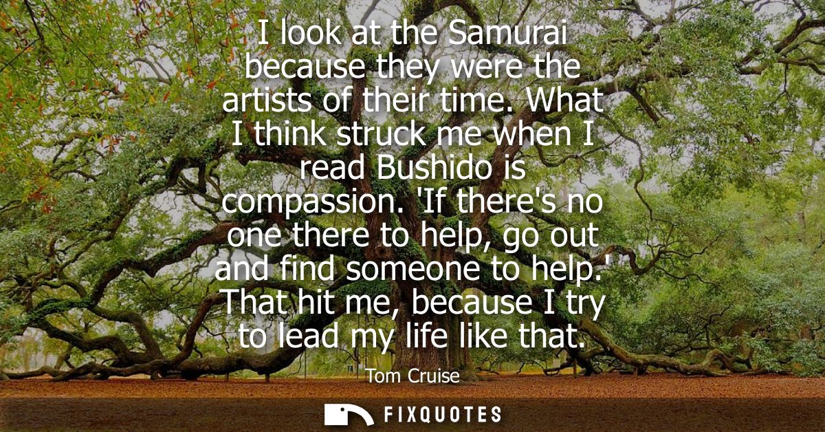 I look at the Samurai because they were the artists of their time. What I think struck me when I read Bushido is compass