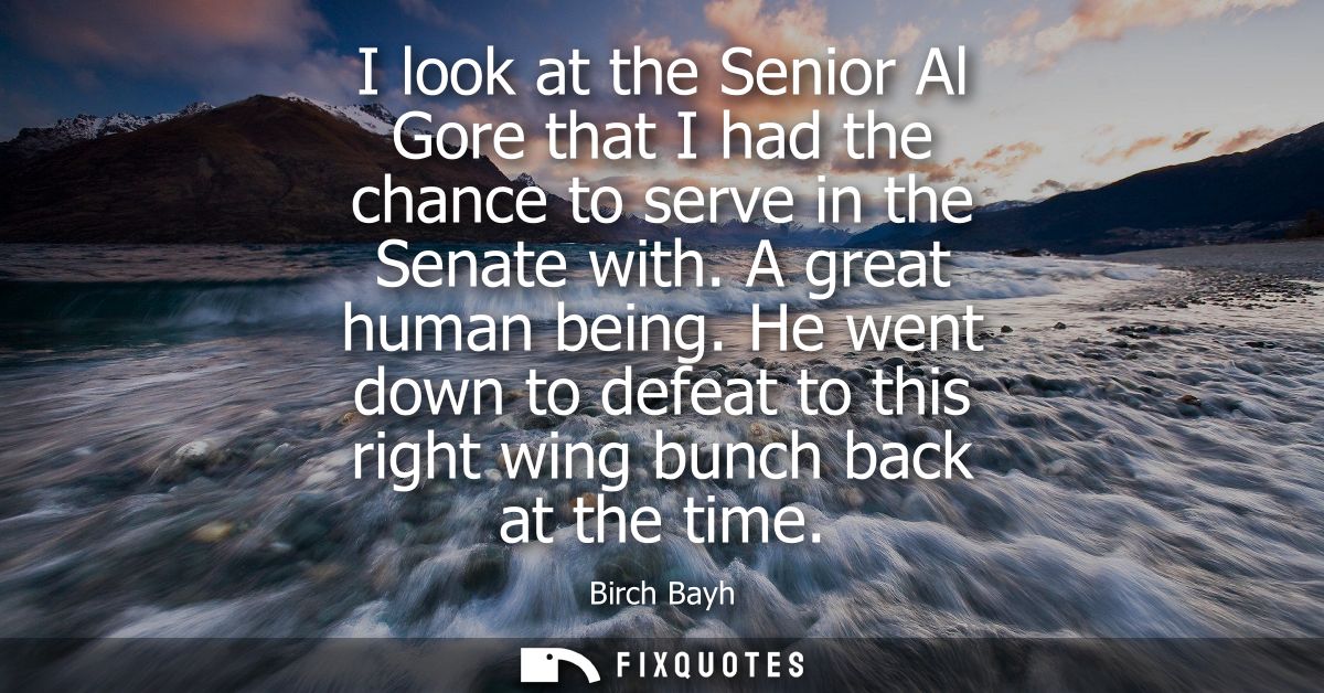 I look at the Senior Al Gore that I had the chance to serve in the Senate with. A great human being. He went down to def