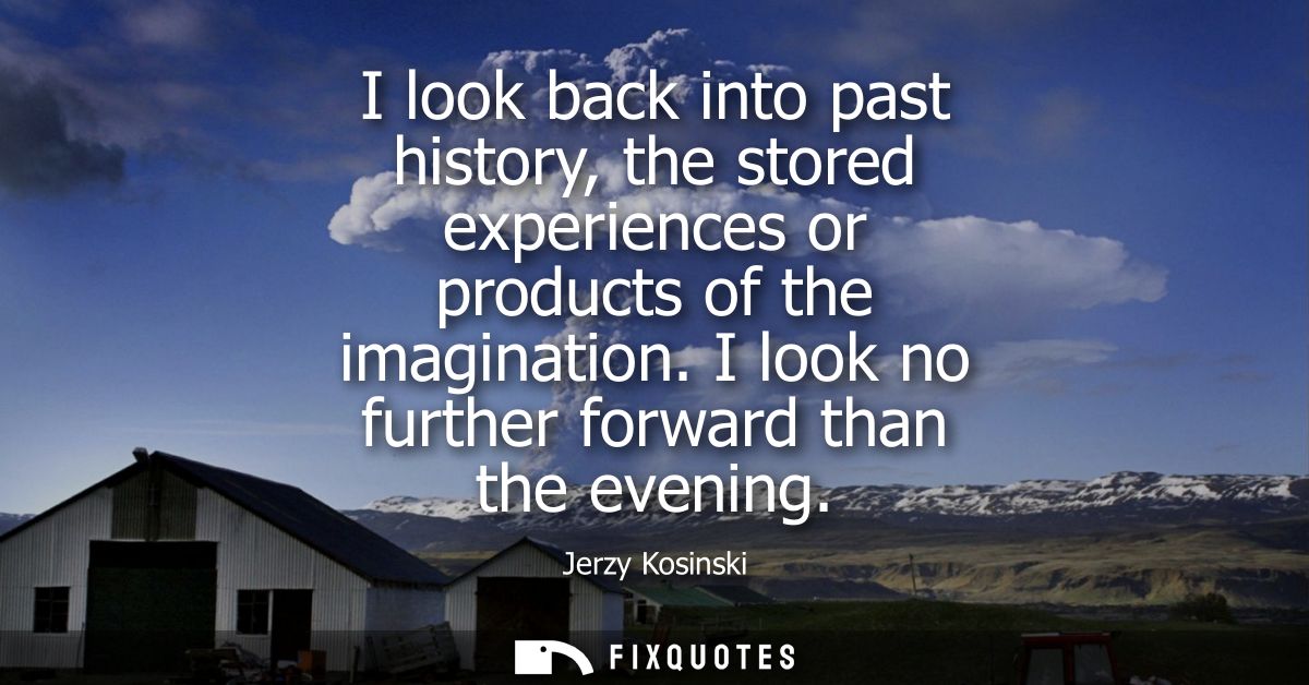 I look back into past history, the stored experiences or products of the imagination. I look no further forward than the