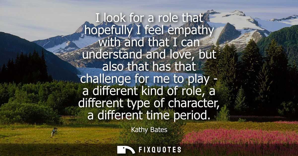 I look for a role that hopefully I feel empathy with and that I can understand and love, but also that has that challeng
