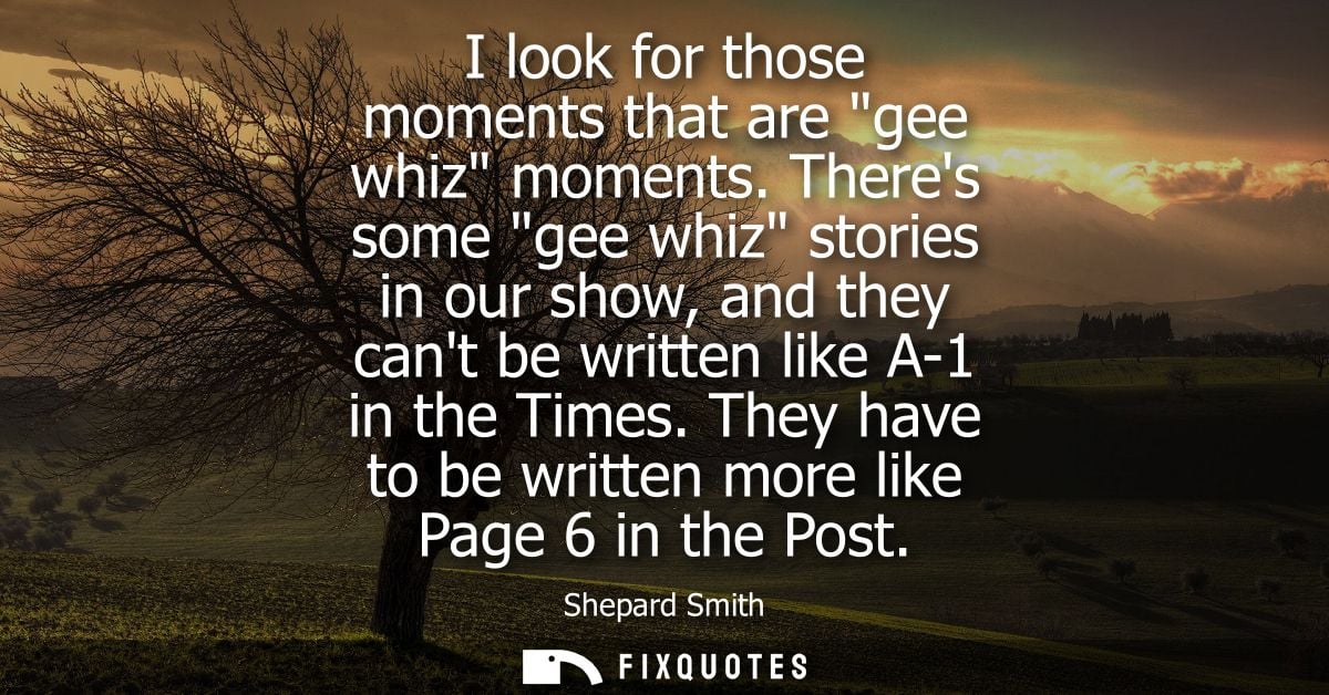 I look for those moments that are gee whiz moments. Theres some gee whiz stories in our show, and they cant be written l