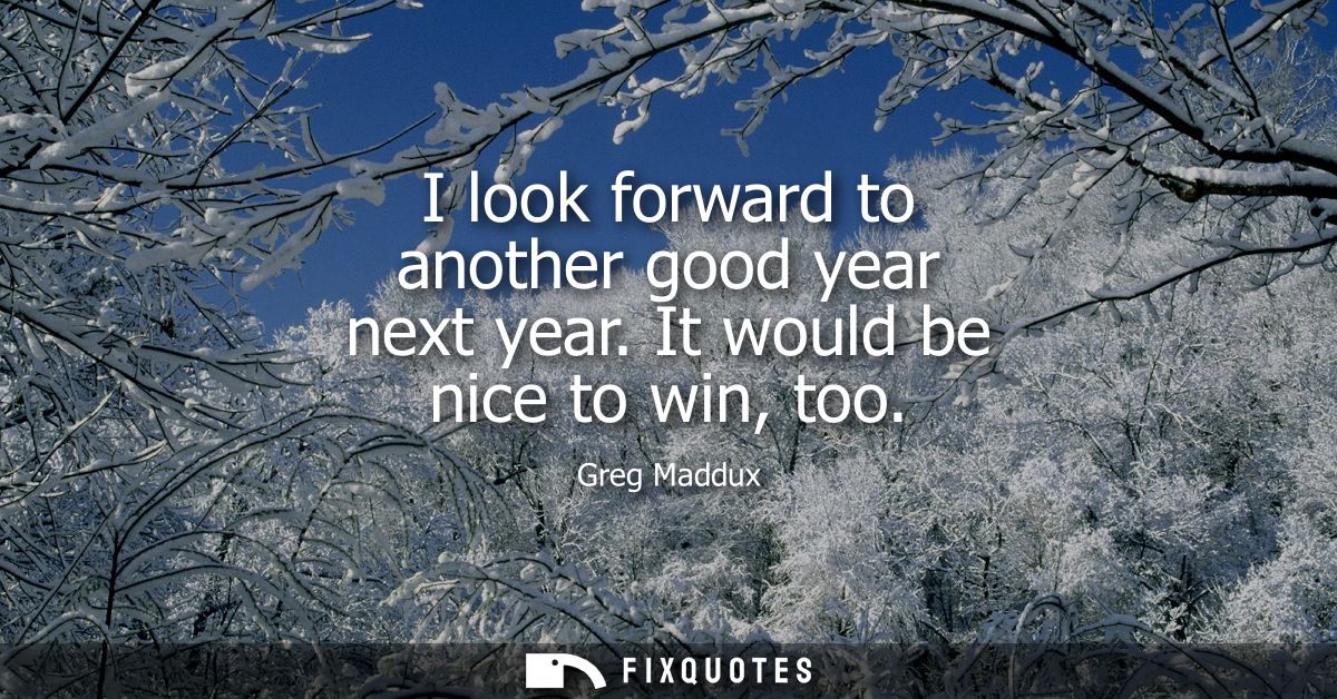 I look forward to another good year next year. It would be nice to win, too