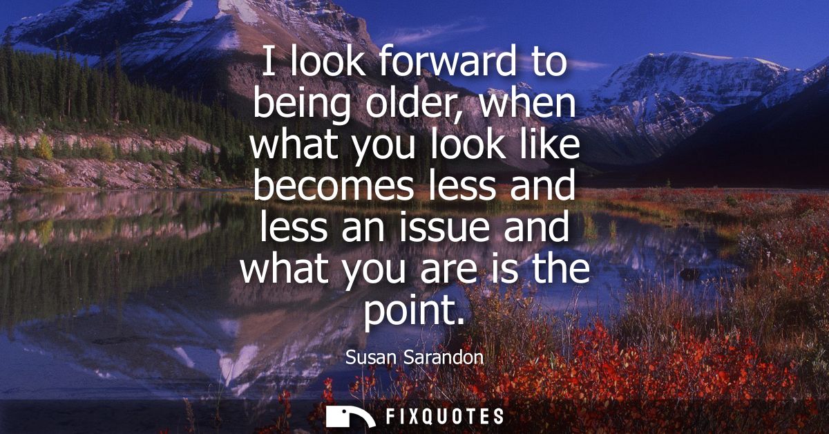 I look forward to being older, when what you look like becomes less and less an issue and what you are is the point
