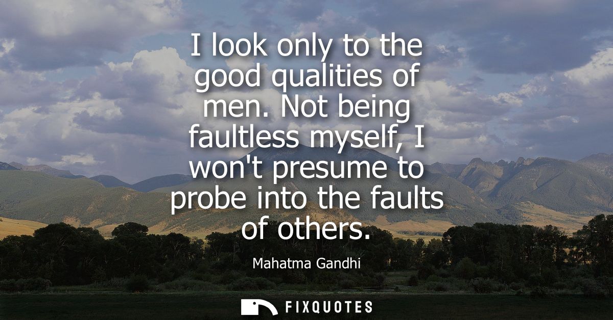 I look only to the good qualities of men. Not being faultless myself, I wont presume to probe into the faults of others
