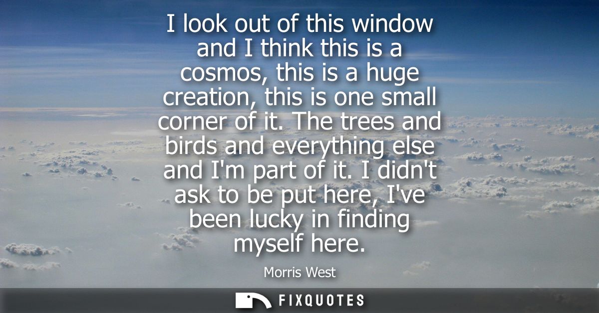 I look out of this window and I think this is a cosmos, this is a huge creation, this is one small corner of it.