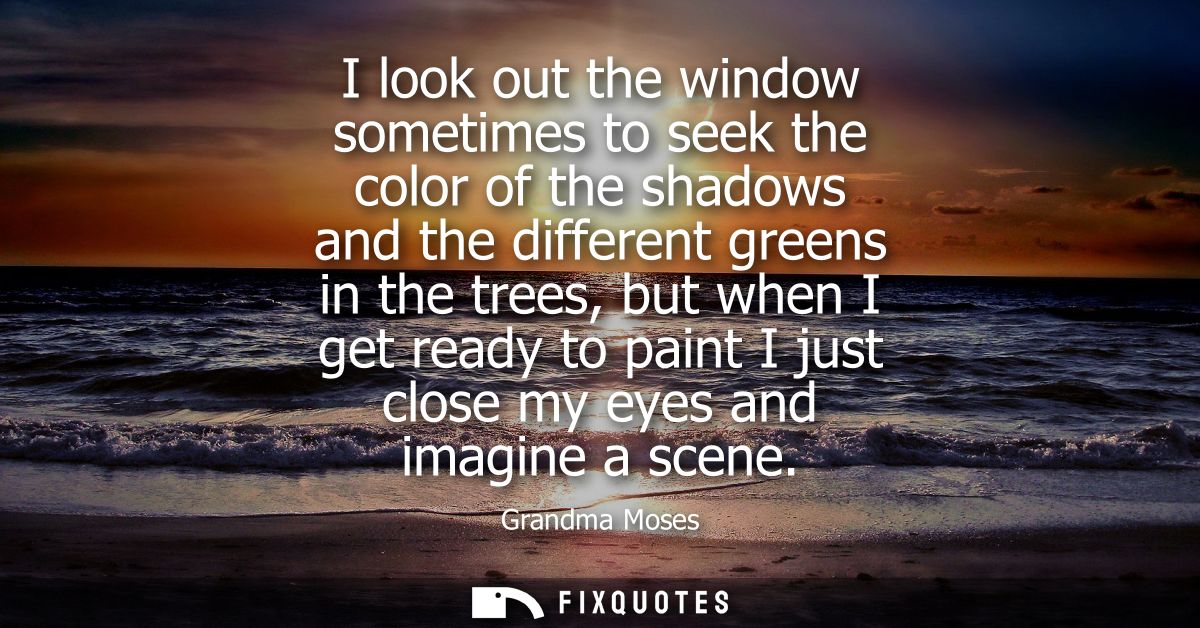I look out the window sometimes to seek the color of the shadows and the different greens in the trees, but when I get r