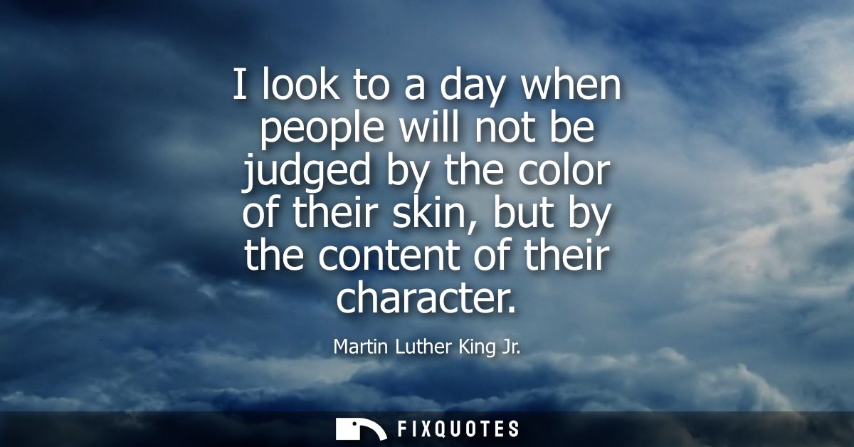 I look to a day when people will not be judged by the color of their skin, but by the content of their character