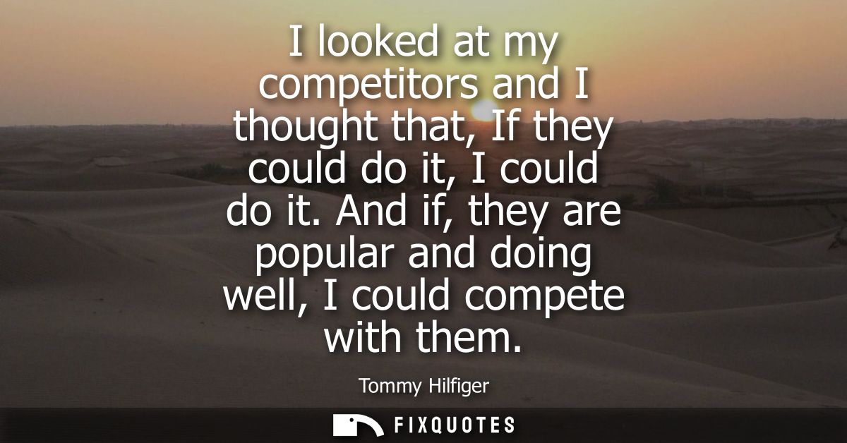 I looked at my competitors and I thought that, If they could do it, I could do it. And if, they are popular and doing we