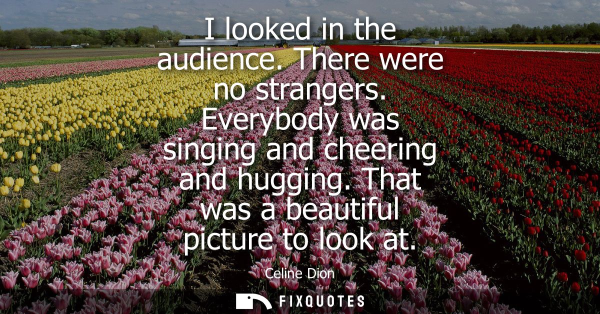 I looked in the audience. There were no strangers. Everybody was singing and cheering and hugging. That was a beautiful 
