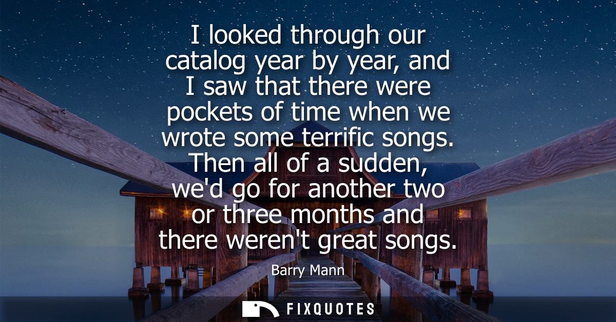 I looked through our catalog year by year, and I saw that there were pockets of time when we wrote some terrific songs.