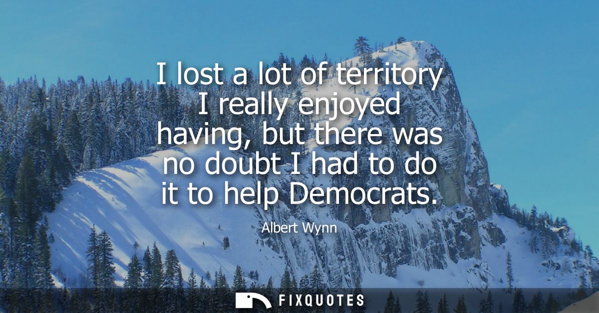 I lost a lot of territory I really enjoyed having, but there was no doubt I had to do it to help Democrats