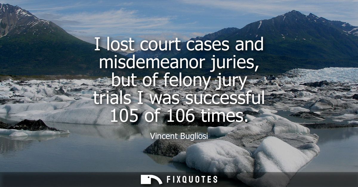 I lost court cases and misdemeanor juries, but of felony jury trials I was successful 105 of 106 times