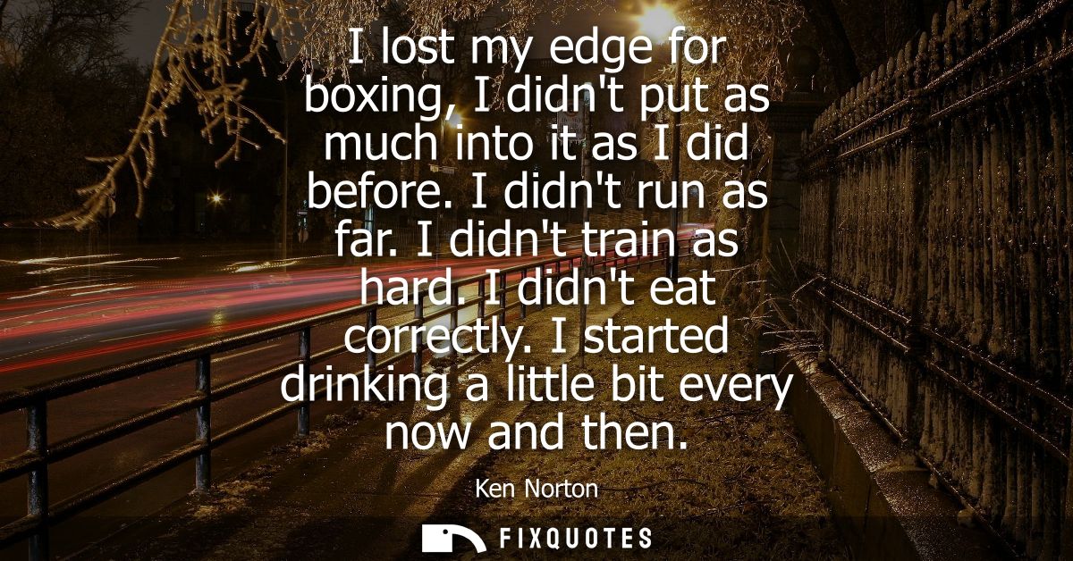 I lost my edge for boxing, I didnt put as much into it as I did before. I didnt run as far. I didnt train as hard. I did