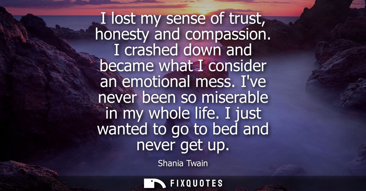 I lost my sense of trust, honesty and compassion. I crashed down and became what I consider an emotional mess. Ive never
