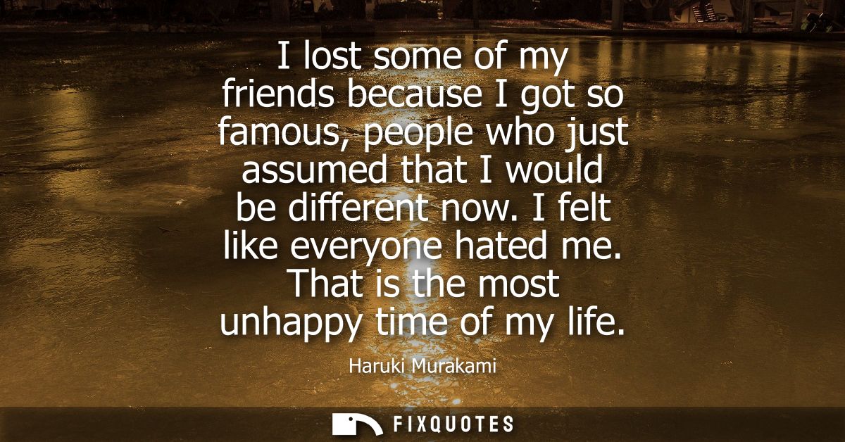 I lost some of my friends because I got so famous, people who just assumed that I would be different now. I felt like ev