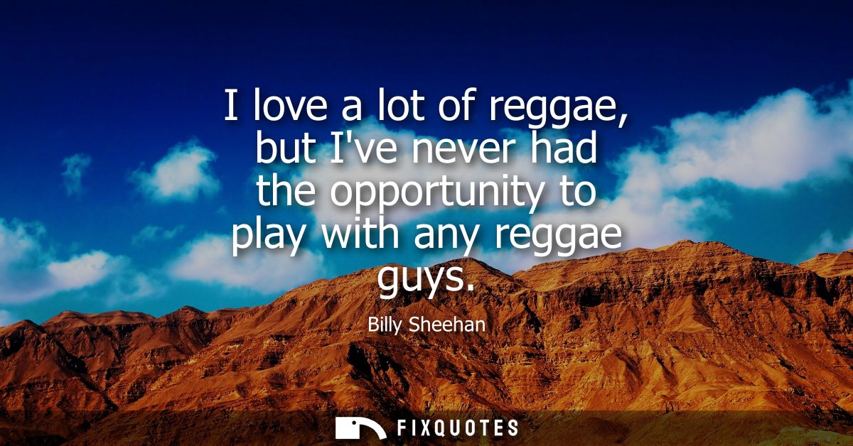 I love a lot of reggae, but Ive never had the opportunity to play with any reggae guys