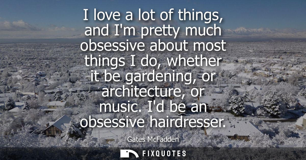 I love a lot of things, and Im pretty much obsessive about most things I do, whether it be gardening, or architecture, o