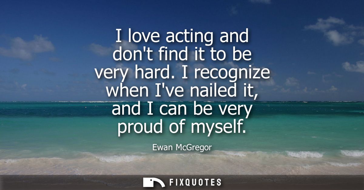 I love acting and dont find it to be very hard. I recognize when Ive nailed it, and I can be very proud of myself