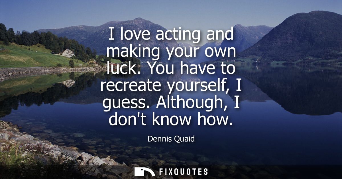 I love acting and making your own luck. You have to recreate yourself, I guess. Although, I dont know how
