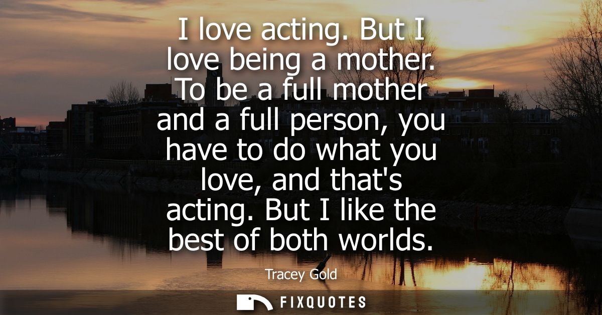 I love acting. But I love being a mother. To be a full mother and a full person, you have to do what you love, and thats