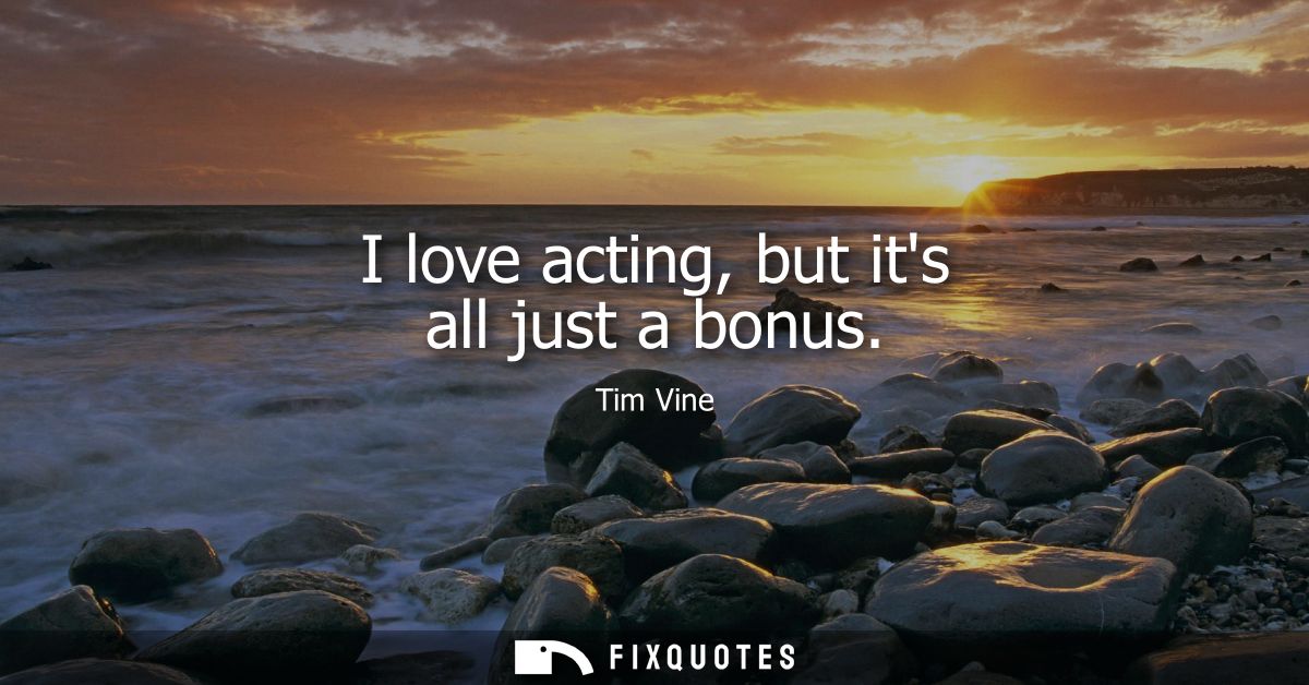 I love acting, but its all just a bonus