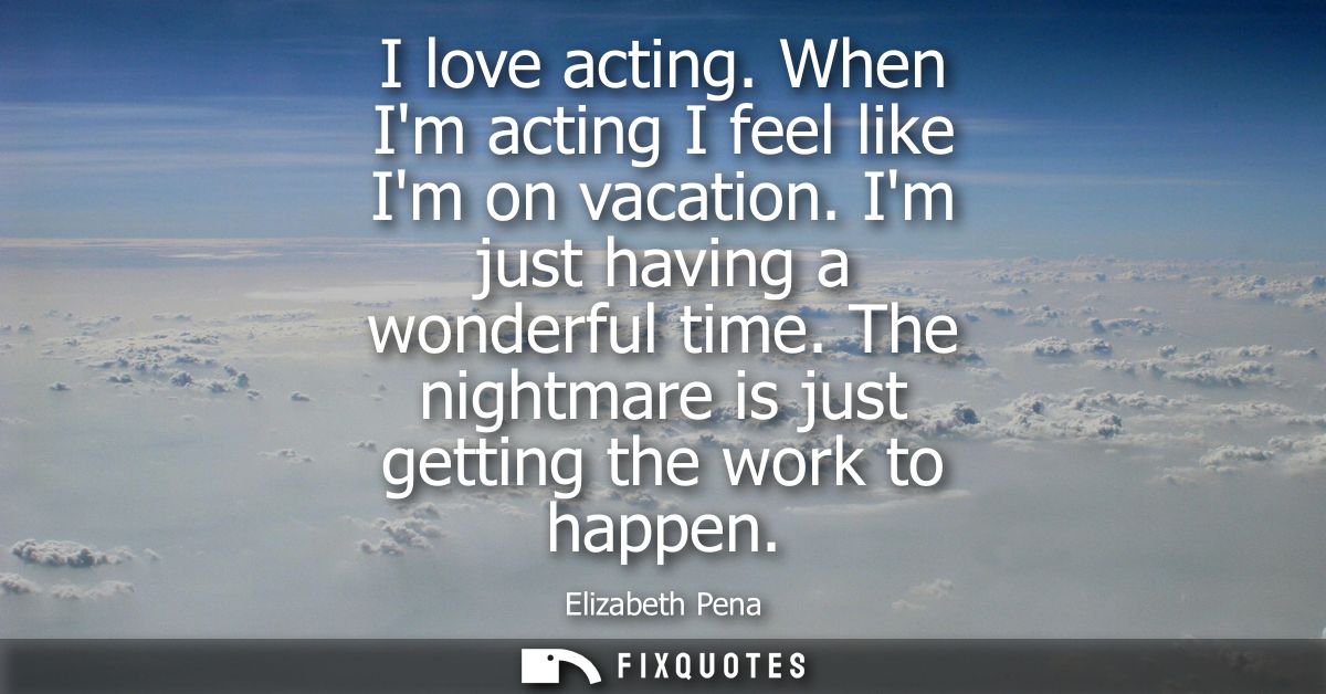 I love acting. When Im acting I feel like Im on vacation. Im just having a wonderful time. The nightmare is just getting