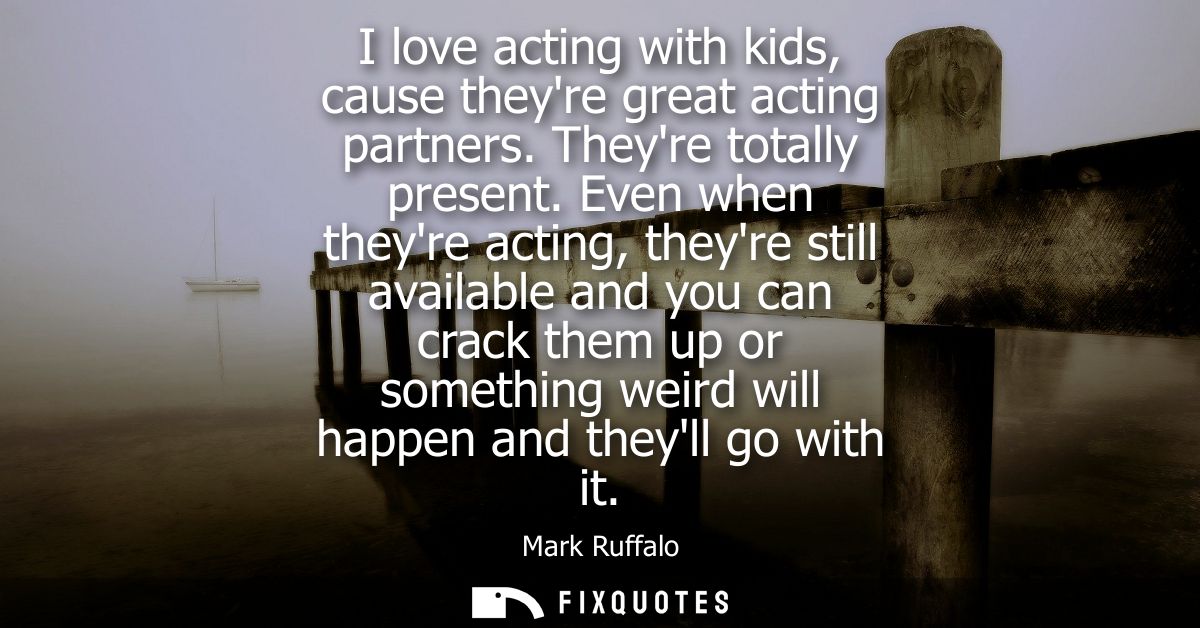 I love acting with kids, cause theyre great acting partners. Theyre totally present. Even when theyre acting, theyre sti