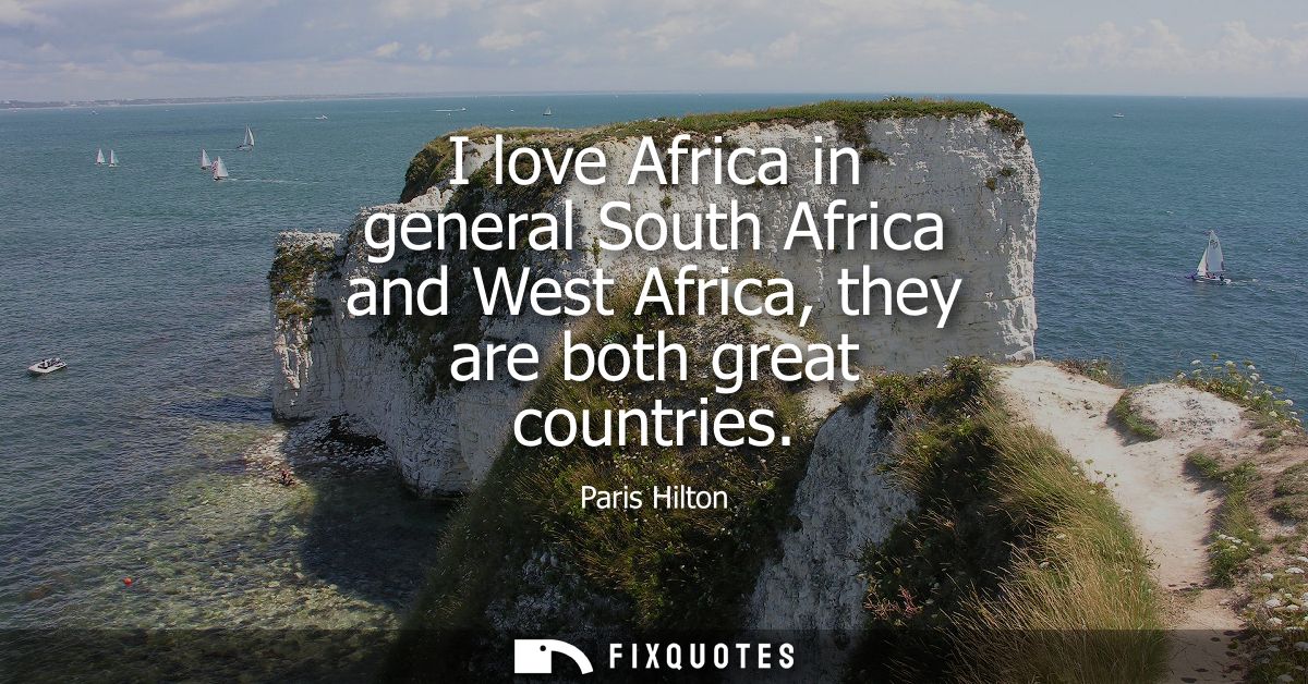 I love Africa in general South Africa and West Africa, they are both great countries