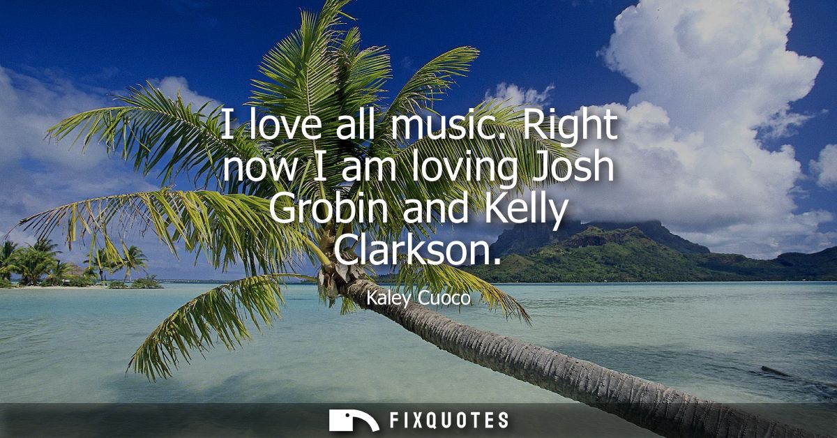 I love all music. Right now I am loving Josh Grobin and Kelly Clarkson