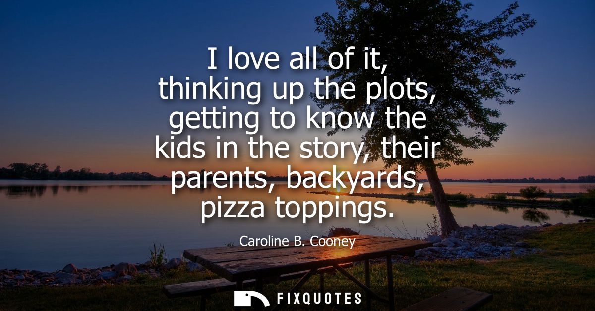 I love all of it, thinking up the plots, getting to know the kids in the story, their parents, backyards, pizza toppings