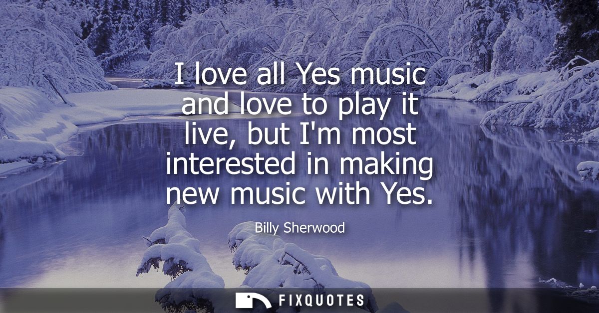 I love all Yes music and love to play it live, but Im most interested in making new music with Yes