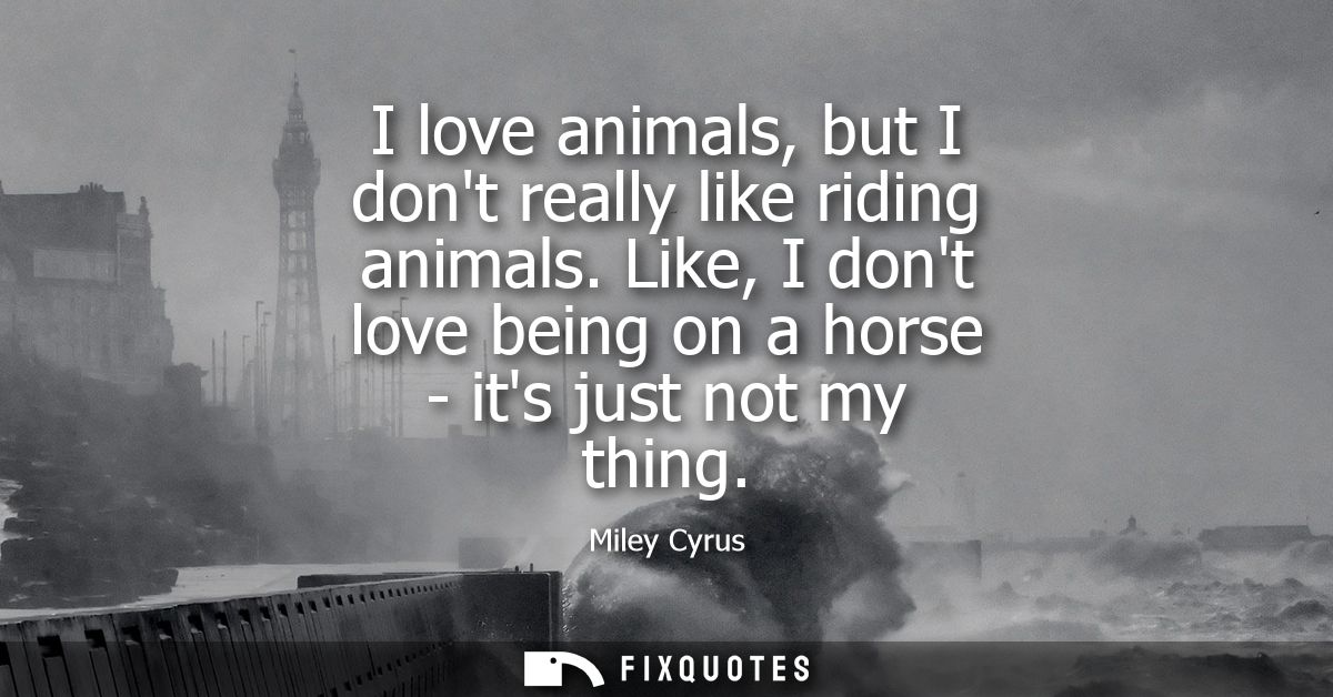 I love animals, but I dont really like riding animals. Like, I dont love being on a horse - its just not my thing