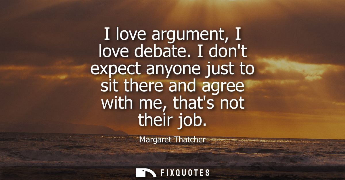 I love argument, I love debate. I dont expect anyone just to sit there and agree with me, thats not their job