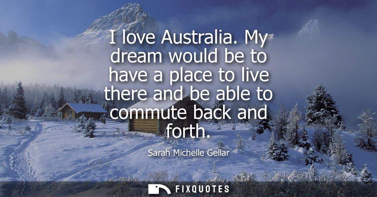 I love Australia. My dream would be to have a place to live there and be able to commute back and forth