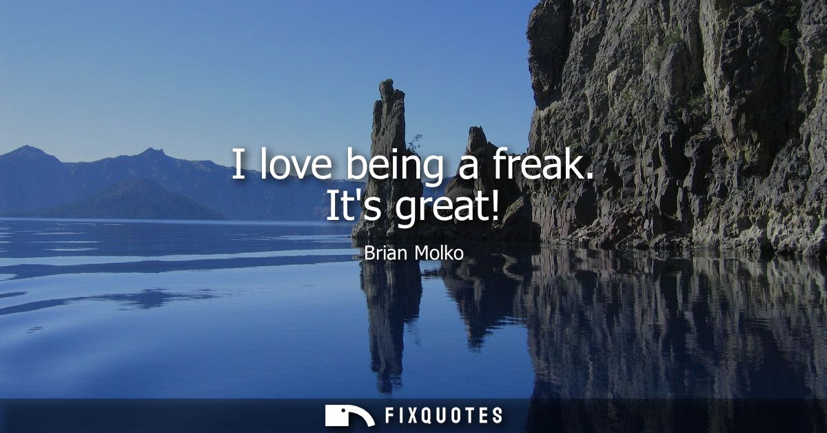 I love being a freak. Its great!