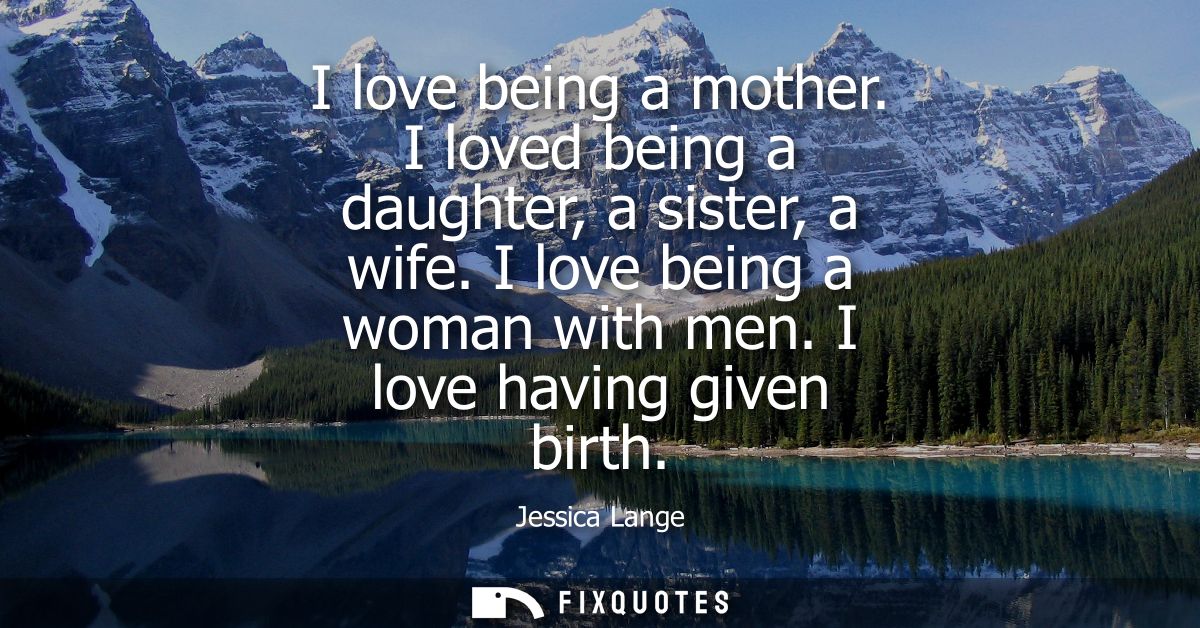 I love being a mother. I loved being a daughter, a sister, a wife. I love being a woman with men. I love having given bi