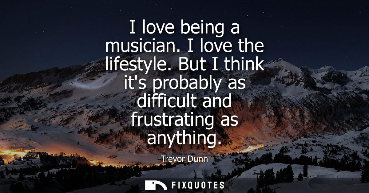 I love being a musician. I love the lifestyle. But I think its probably as difficult and frustrating as anything