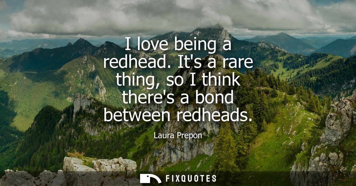 I love being a redhead. Its a rare thing, so I think theres a bond between redheads