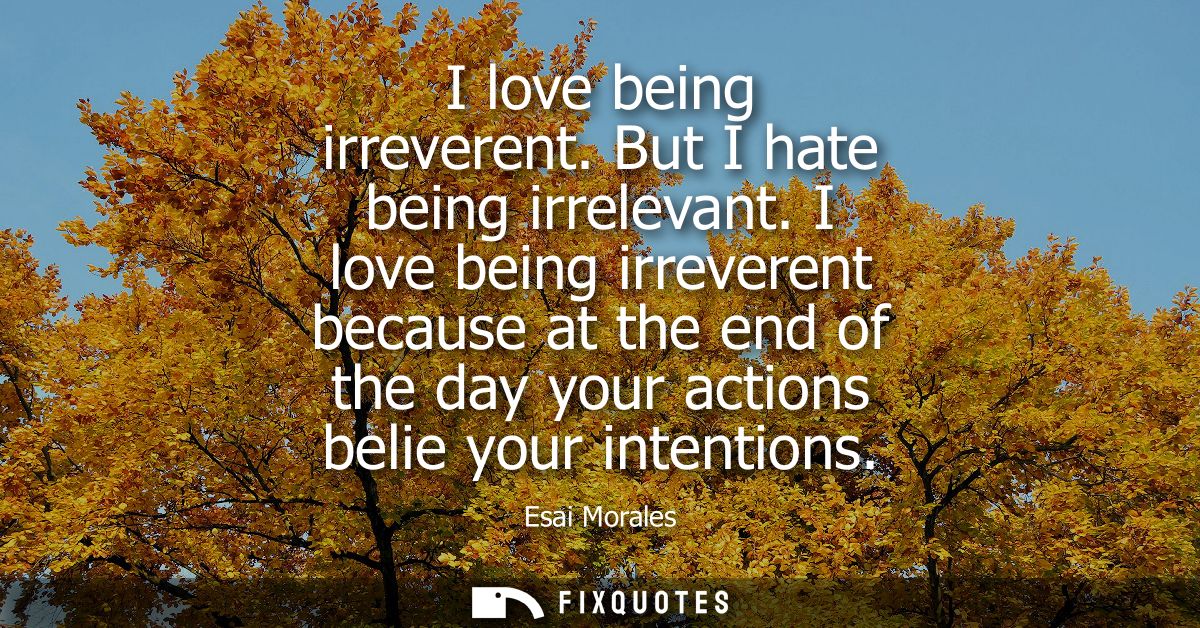 I love being irreverent. But I hate being irrelevant. I love being irreverent because at the end of the day your actions