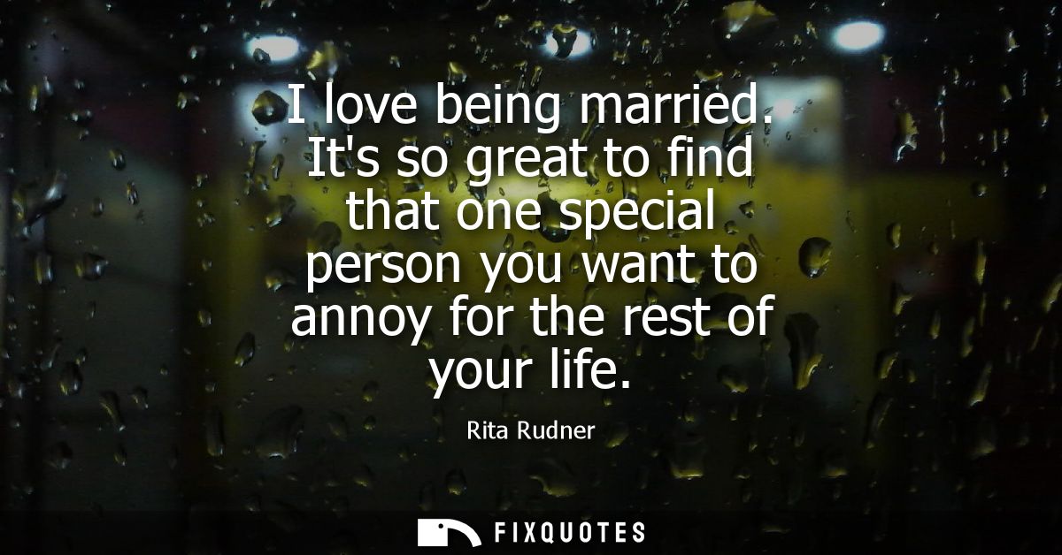 I love being married. Its so great to find that one special person you want to annoy for the rest of your life