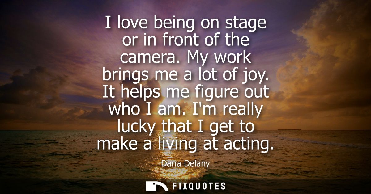 I love being on stage or in front of the camera. My work brings me a lot of joy. It helps me figure out who I am.