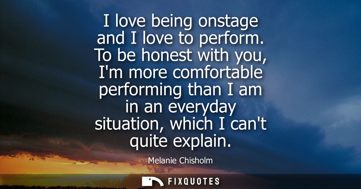 I love being onstage and I love to perform. To be honest with you, Im more comfortable performing than I am in an everyd