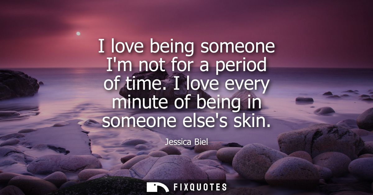 I love being someone Im not for a period of time. I love every minute of being in someone elses skin