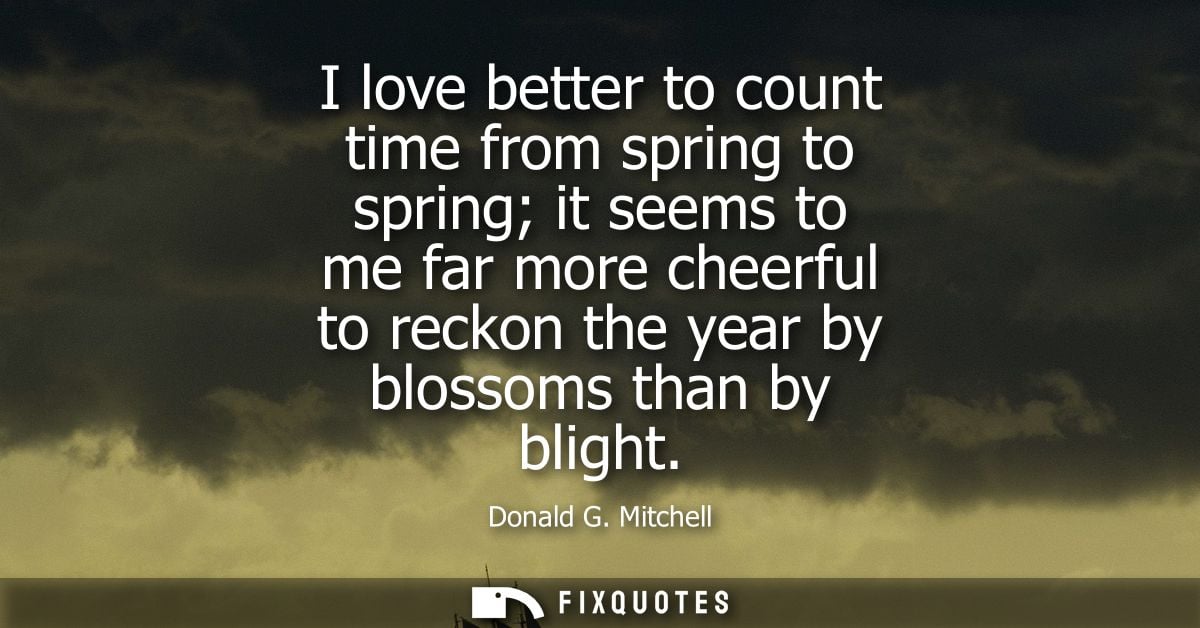 I love better to count time from spring to spring it seems to me far more cheerful to reckon the year by blossoms than b