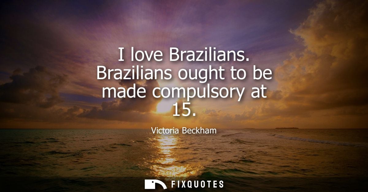 I love Brazilians. Brazilians ought to be made compulsory at 15