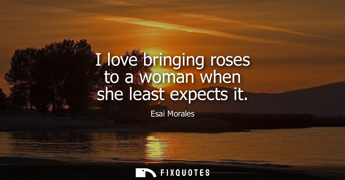 I love bringing roses to a woman when she least expects it