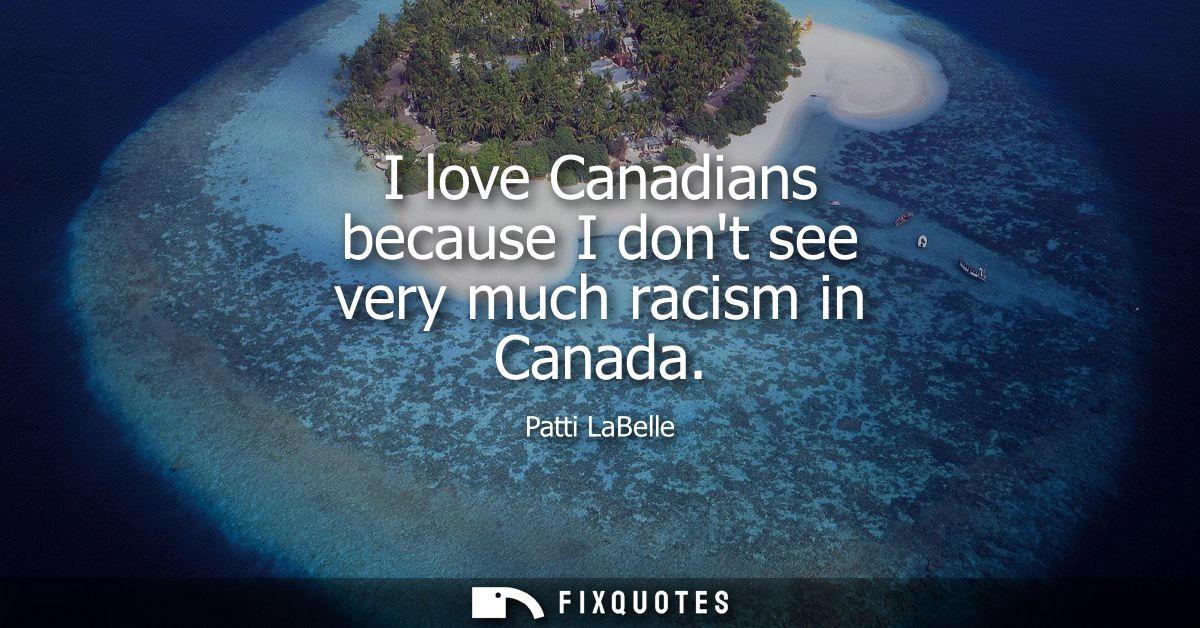 I love Canadians because I dont see very much racism in Canada