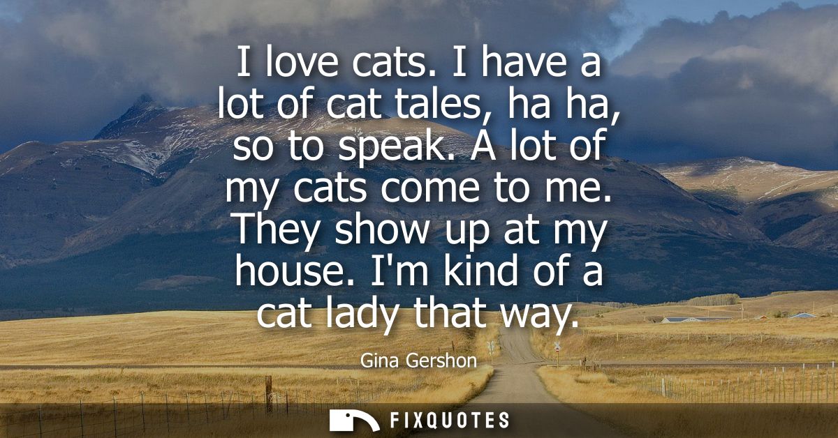 I love cats. I have a lot of cat tales, ha ha, so to speak. A lot of my cats come to me. They show up at my house. Im ki