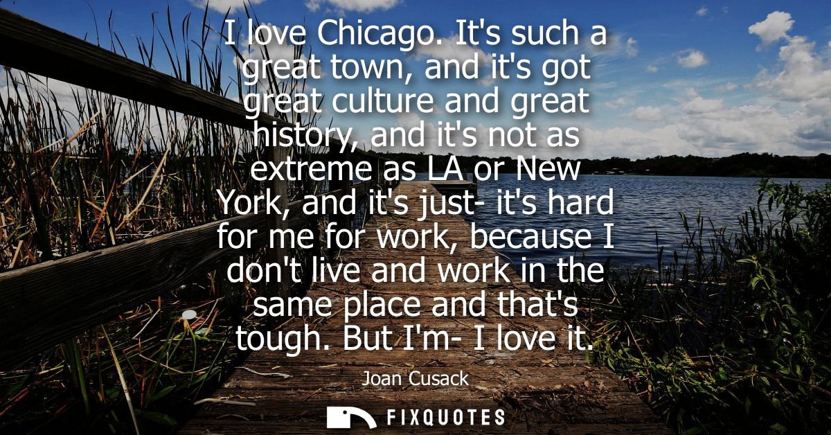I love Chicago. Its such a great town, and its got great culture and great history, and its not as extreme as LA or New 