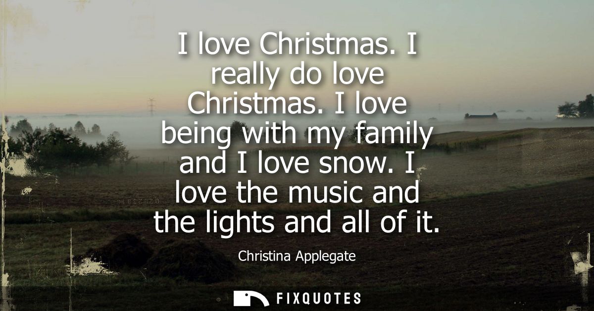 I love Christmas. I really do love Christmas. I love being with my family and I love snow. I love the music and the ligh